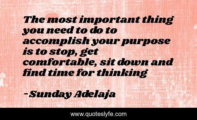 The most important thing you need to do to accomplish your purpose is to stop, get comfortable, sit down and find time for thinking