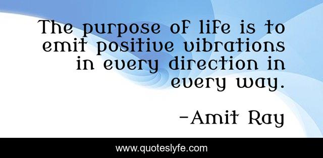 The purpose of life is to emit positive vibrations in every direction in every way.