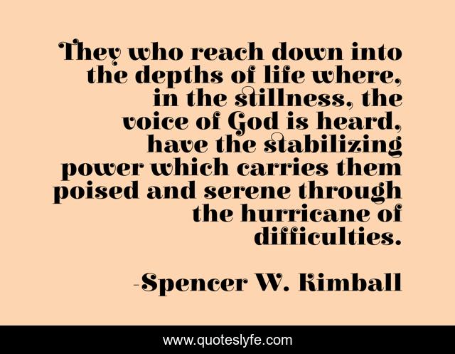 They who reach down into the depths of life where, in the stillness, the voice of God is heard, have the stabilizing power which carries them poised and serene through the hurricane of difficulties.