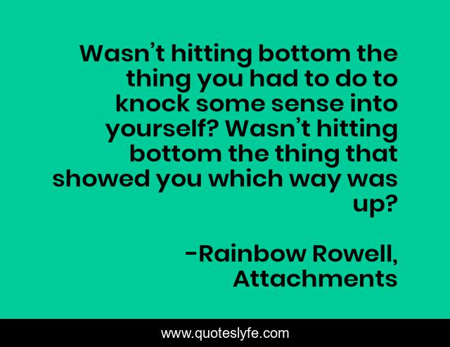 Wasn’t hitting bottom the thing you had to do to knock some sense into yourself? Wasn’t hitting bottom the thing that showed you which way was up?