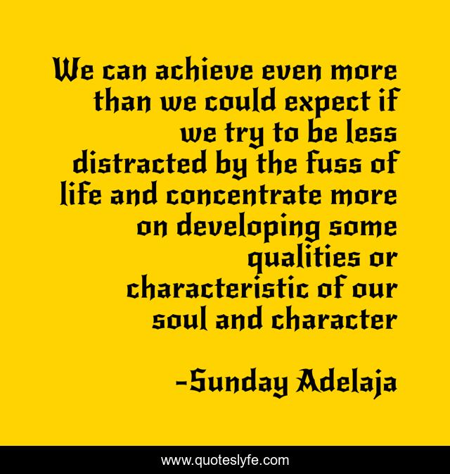 We can achieve even more than we could expect if we try to be less distracted by the fuss of life and concentrate more on developing some qualities or characteristic of our soul and character