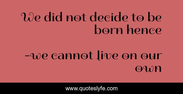 We did not decide to be born hence
