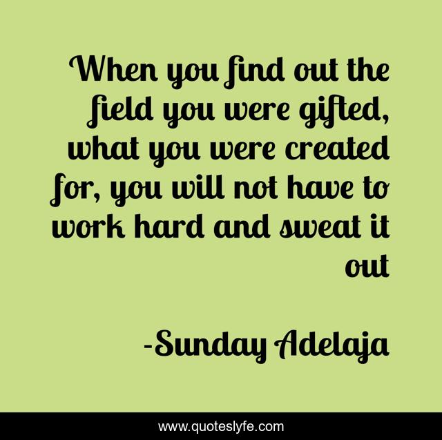 When you find out the field you were gifted, what you were created for, you will not have to work hard and sweat it out