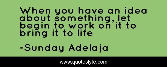 When you have an idea about something, let begin to work on it to bring it to life
