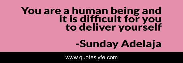 You are a human being and it is difficult for you to deliver yourself