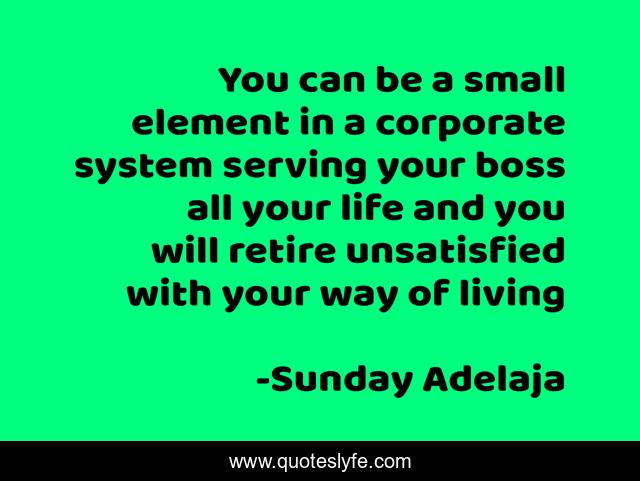 You can be a small element in a corporate system serving your boss all your life and you will retire unsatisfied with your way of living