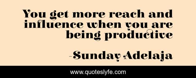 You get more reach and influence when you are being productive