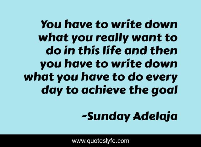 You have to write down what you really want to do in this life and then you have to write down what you have to do every day to achieve the goal