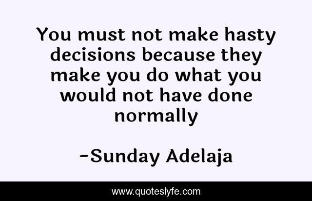 You must not make hasty decisions because they make you do what you would not have done normally