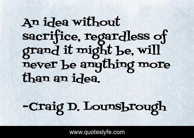 An idea without sacrifice, regardless of grand it might be, will never be anything more than an idea.