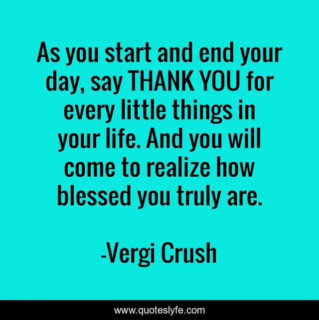 As you start and end your day, say THANK YOU for every little things in your life. And you will come to realize how blessed you truly are.