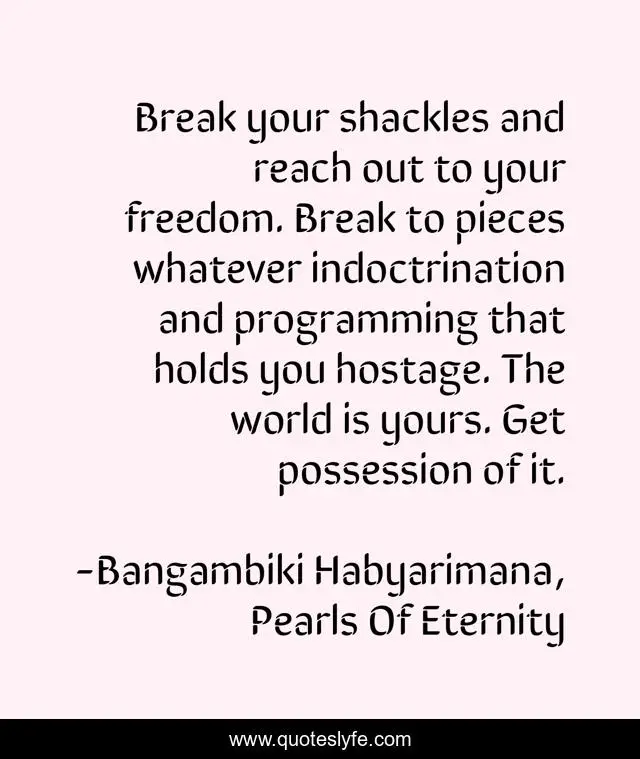 Break your shackles and reach out to your freedom. Break to pieces whatever indoctrination and programming that holds you hostage. The world is yours. Get possession of it.