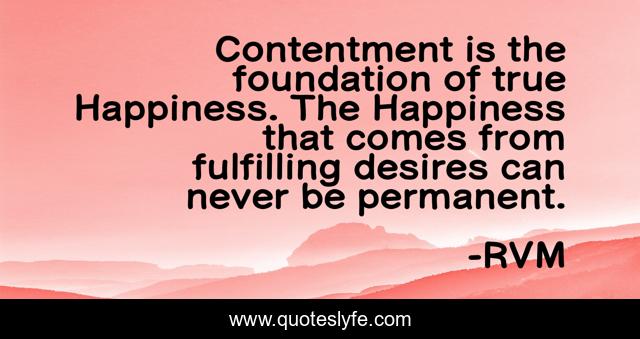 Contentment is the foundation of true Happiness. The Happiness that comes from fulfilling desires can never be permanent.