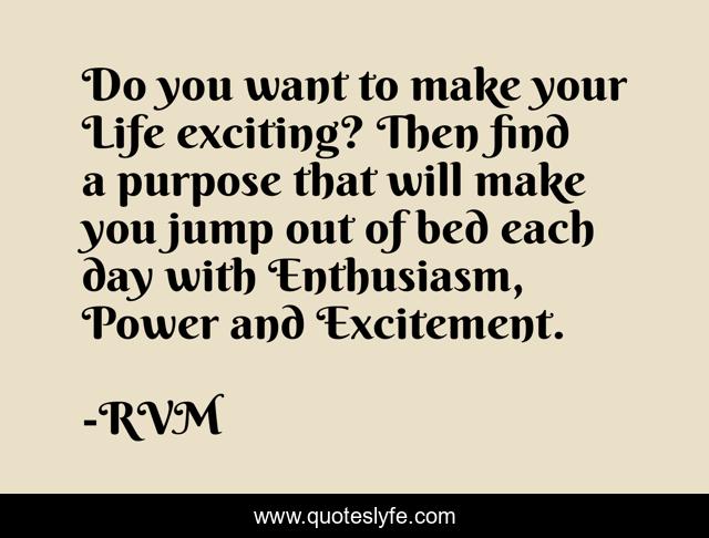 Do you want to make your Life exciting? Then find a purpose that will make you jump out of bed each day with Enthusiasm, Power and Excitement.
