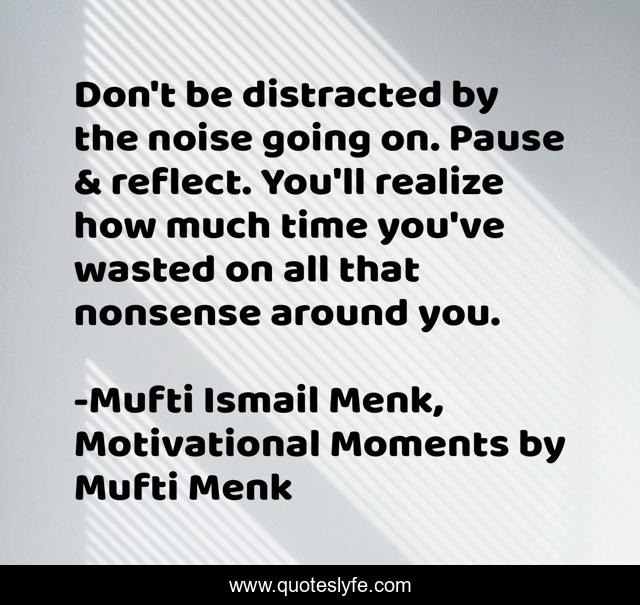Don't be distracted by the noise going on. Pause & reflect. You'll realize how much time you've wasted on all that nonsense around you.