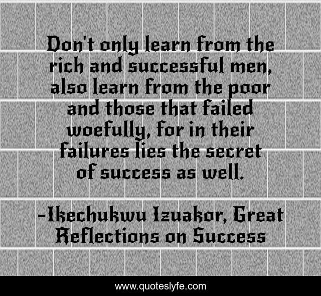 Don't only learn from the rich and successful men, also learn from the poor and those that failed woefully, for in their failures lies the secret of success as well.