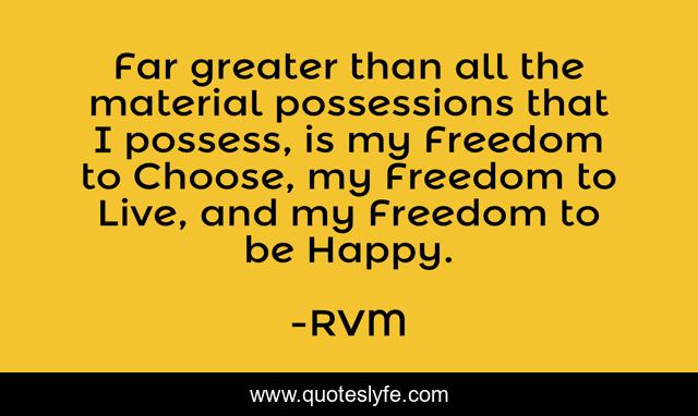 Far greater than all the material possessions that I possess, is my Freedom to Choose, my Freedom to Live, and my Freedom to be Happy.