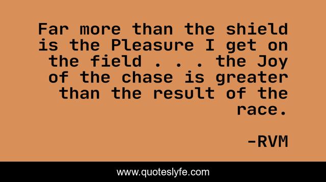 Far more than the shield is the Pleasure I get on the field . . . the Joy of the chase is greater than the result of the race.