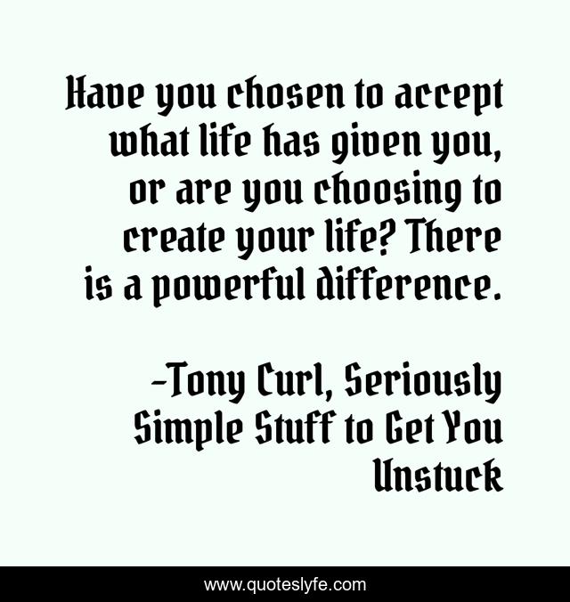 Have you chosen to accept what life has given you, or are you choosing to create your life? There is a powerful difference.