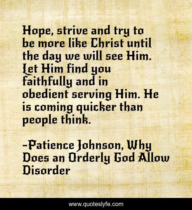 Hope, strive and try to be more like Christ until the day we will see Him. Let Him find you faithfully and in obedient serving Him. He is coming quicker than people think.