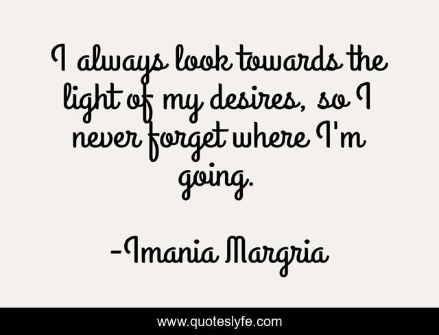 I always look towards the light of my desires, so I never forget where I'm going.