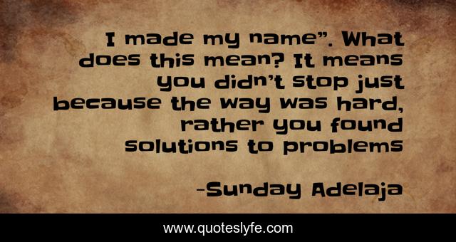 I made my name”. What does this mean? It means you didn’t stop just because the way was hard, rather you found solutions to problems