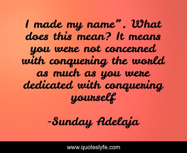 I made my name”. What does this mean? It means you were not concerned with conquering the world as much as you were dedicated with conquering yourself