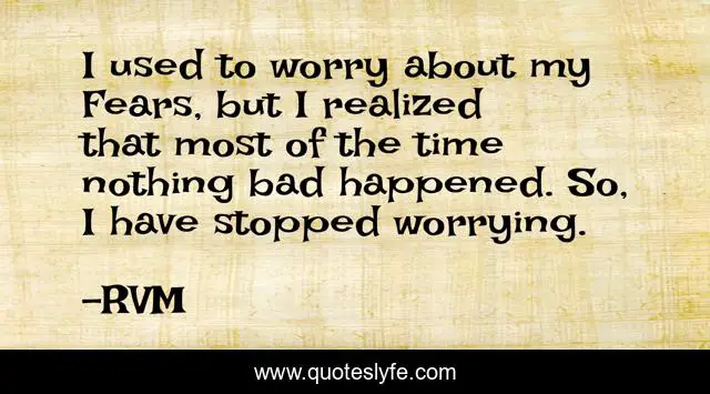 I used to worry about my Fears, but I realized that most of the time nothing bad happened. So, I have stopped worrying.
