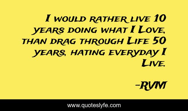 I would rather live 10 years doing what I Love, than drag through Life 50 years, hating everyday I Live.