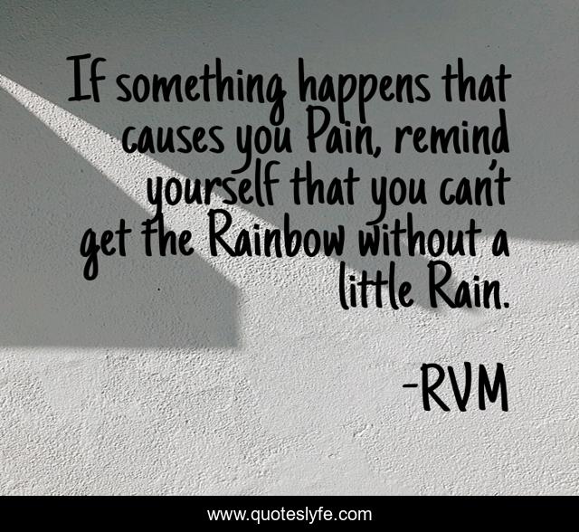 If something happens that causes you Pain, remind yourself that you can’t get the Rainbow without a little Rain.