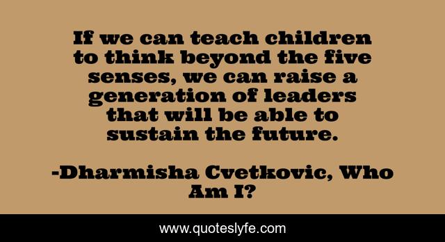 If we can teach children to think beyond the five senses, we can raise a generation of leaders that will be able to sustain the future.