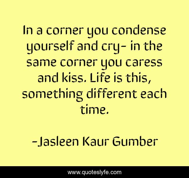 In a corner you condense yourself and cry- in the same corner you caress and kiss. Life is this, something different each time.