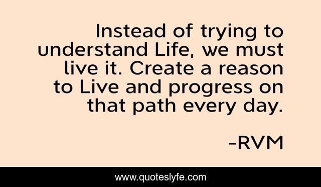 Instead of trying to understand Life, we must live it. Create a reason to Live and progress on that path every day.