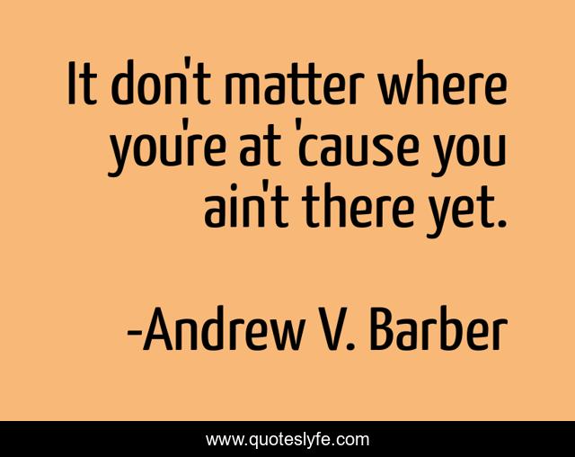 It don't matter where you're at 'cause you ain't there yet.