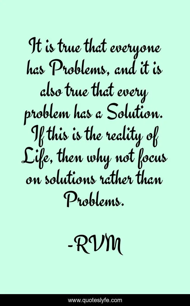 It is true that everyone has Problems, and it is also true that every problem has a Solution. If this is the reality of Life, then why not focus on solutions rather than Problems.