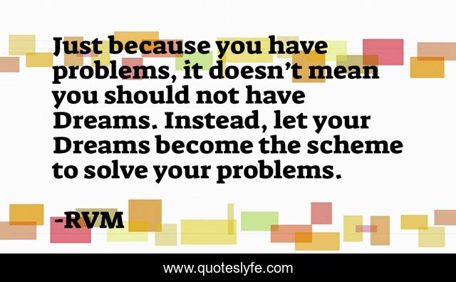 Just because you have problems, it doesn’t mean you should not have Dreams. Instead, let your Dreams become the scheme to solve your problems.