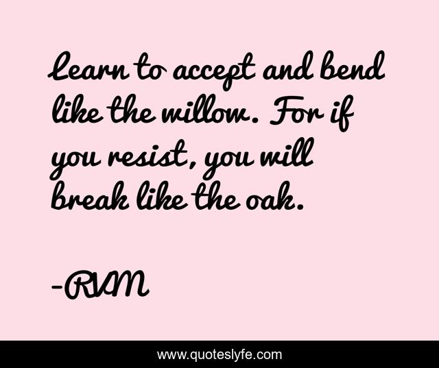 Learn to accept and bend like the willow. For if you resist, you will break like the oak.