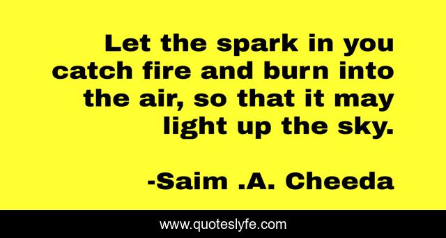 Let the spark in you catch fire and burn into the air, so that it may light up the sky.
