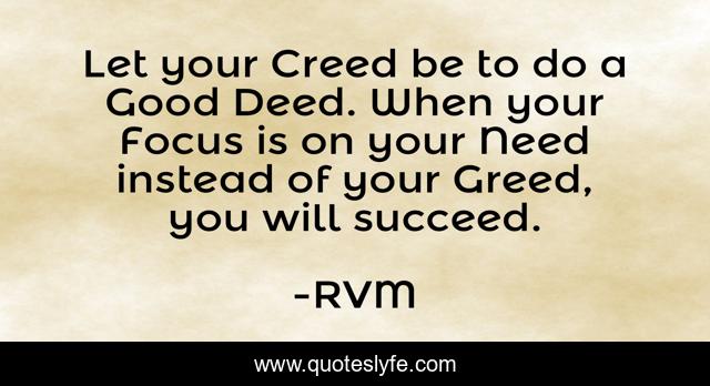Let your Creed be to do a Good Deed. When your Focus is on your Need instead of your Greed, you will succeed.