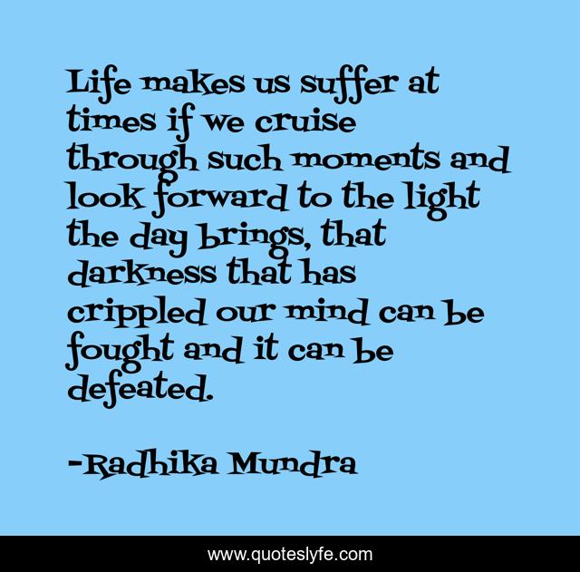 Life makes us suffer at times if we cruise through such moments and look forward to the light the day brings, that darkness that has crippled our mind can be fought and it can be defeated.