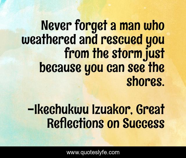 Never forget a man who weathered and rescued you from the storm just because you can see the shores.