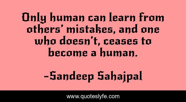 Only human can learn from others’ mistakes, and one who doesn’t, ceases to become a human.