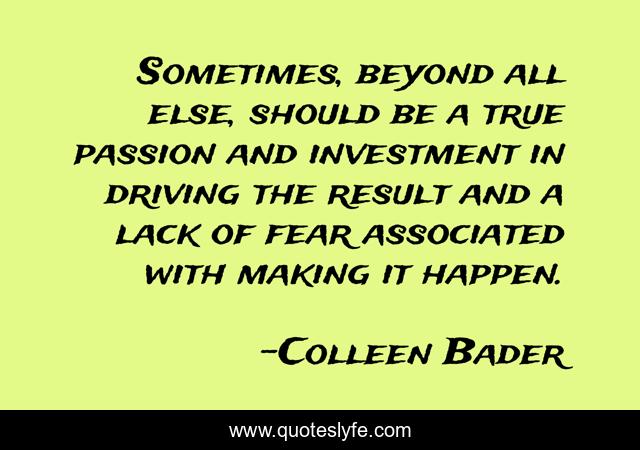 Sometimes, beyond all else, should be a true passion and investment in driving the result and a lack of fear associated with making it happen.