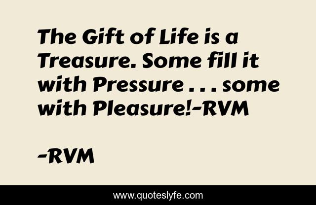 The Gift of Life is a Treasure. Some fill it with Pressure . . . some with Pleasure!-RVM