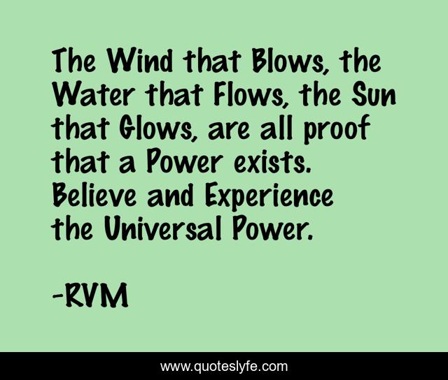The Wind that Blows, the Water that Flows, the Sun that Glows, are all proof that a Power exists. Believe and Experience the Universal Power.