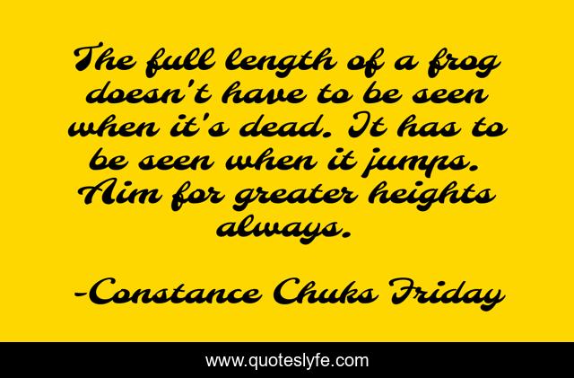 The full length of a frog doesn't have to be seen when it's dead. It has to be seen when it jumps. Aim for greater heights always.