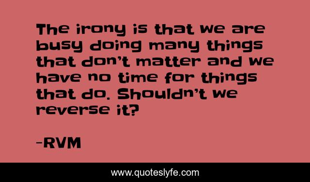 The irony is that we are busy doing many things that don’t matter and we have no time for things that do. Shouldn’t we reverse it?