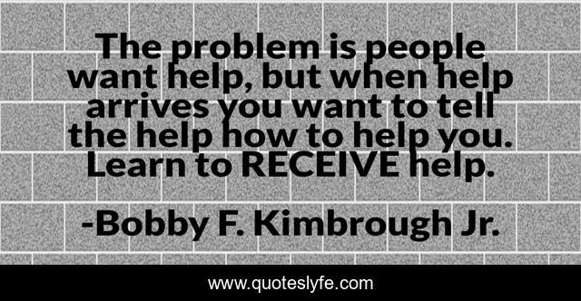 The problem is people want help, but when help arrives you want to tell the help how to help you. Learn to RECEIVE help.