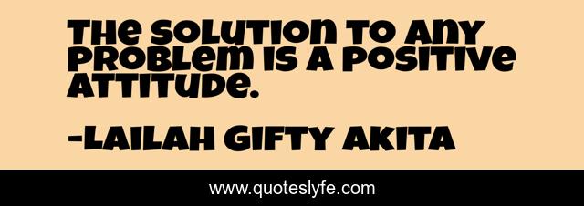 The solution to any problem is a positive attitude.