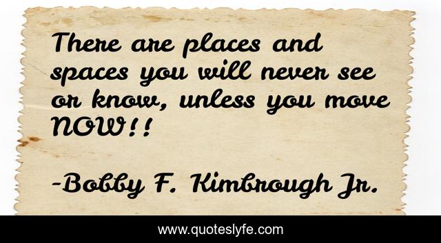 There are places and spaces you will never see or know, unless you move NOW!!